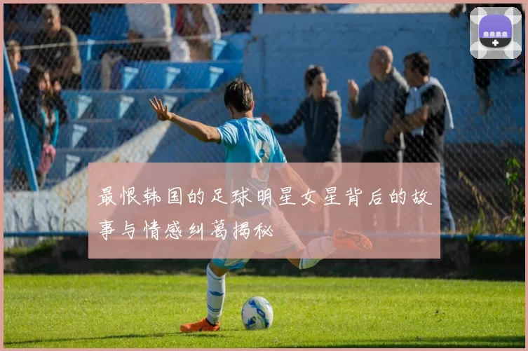 最恨韩国的足球明星女星背后的故事与情感纠葛揭秘