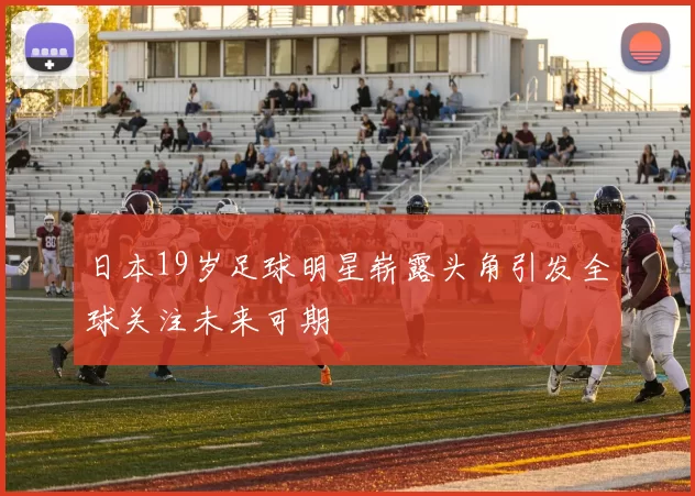 日本19岁足球明星崭露头角引发全球关注未来可期