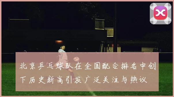 北京乒乓球队在全国配合排名中创下历史新高引发广泛关注与热议