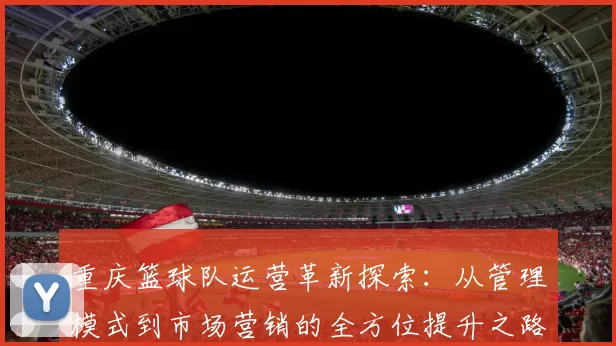 重庆篮球队运营革新探索：从管理模式到市场营销的全方位提升之路