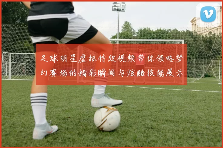 足球明星虚拟特效视频带你领略梦幻赛场的精彩瞬间与炫酷技能展示
