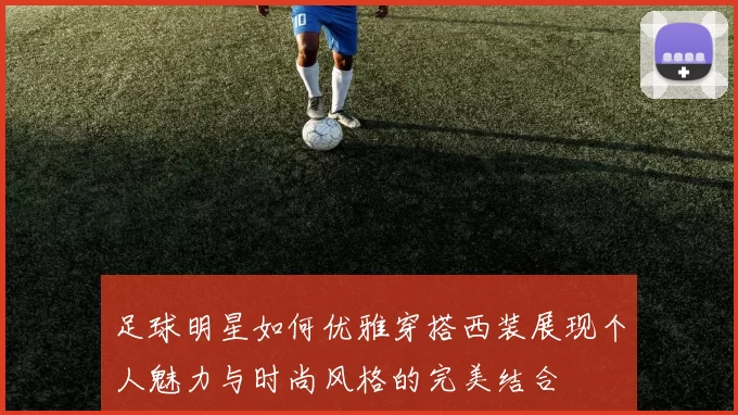 足球明星如何优雅穿搭西装展现个人魅力与时尚风格的完美结合