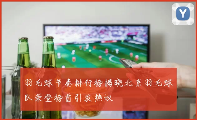羽毛球节奏排行榜揭晓北京羽毛球队荣登榜首引发热议