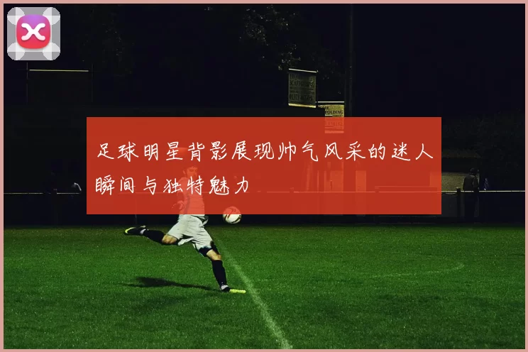 足球明星背影展现帅气风采的迷人瞬间与独特魅力